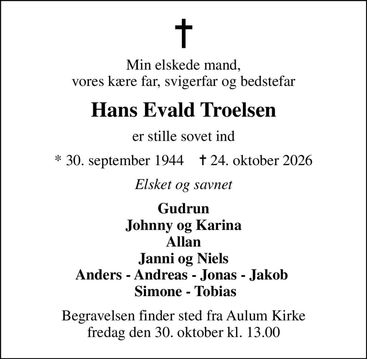 Min elskede mand, vores kære far, svigerfar og bedstefar
Hans Evald Troelsen
er stille sovet ind
* 30. september 1944    ✝ 24. oktober 2026
Elsket og savnet
Gudrun Johnny og Karina Allan Janni og Niels Anders - Andreas - Jonas - Jakob   Simone - Tobias
Begravelsen finder sted fra Aulum Kirke  fredag den 30. oktober kl. 13.00