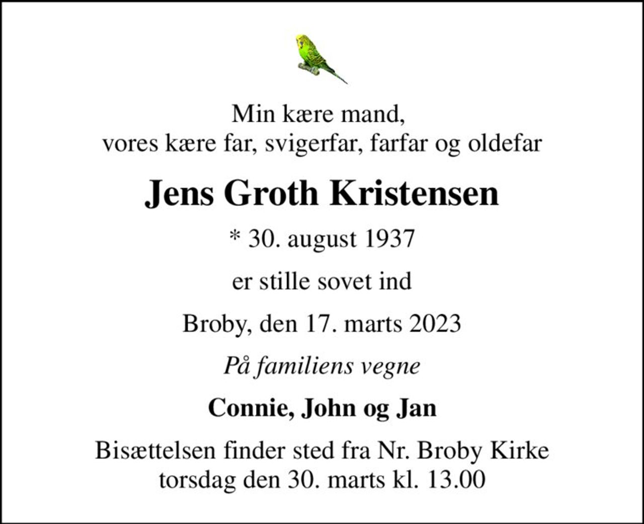 Min kære mand,  vores kære far, svigerfar, farfar og oldefar
Jens Groth Kristensen
* 30. august 1937
er stille sovet ind
Broby, den 17. marts 2023
På familiens vegne
Connie, John og Jan
Bisættelsen finder sted fra Nr. Broby Kirke  torsdag den 30. marts kl. 13.00