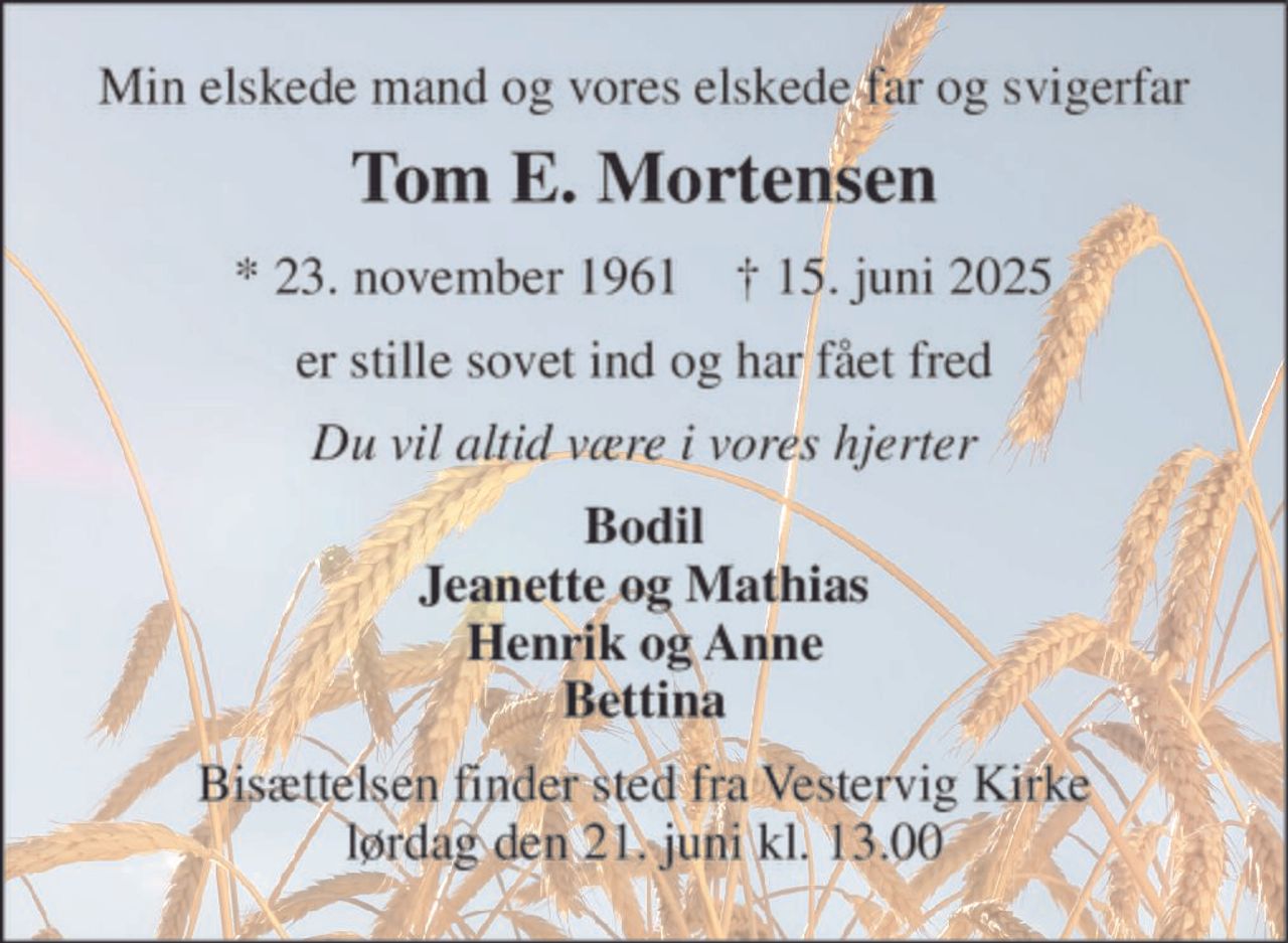 Min elskede mand og vores elskede far og svigerfar 
Tom E. Mortensen 
*​ 23. november 1961​    †​ 15. juni 2025 
er stille sovet ind og har fået fred 
Du vil altid være i vores hjerter 
Bodil Jeanette og Mathias Henrik og Anne Bettina 
Bisættelsen​ finder sted fra Vestervig Kirke​ lørdag den 21. juni​ kl. 13.00