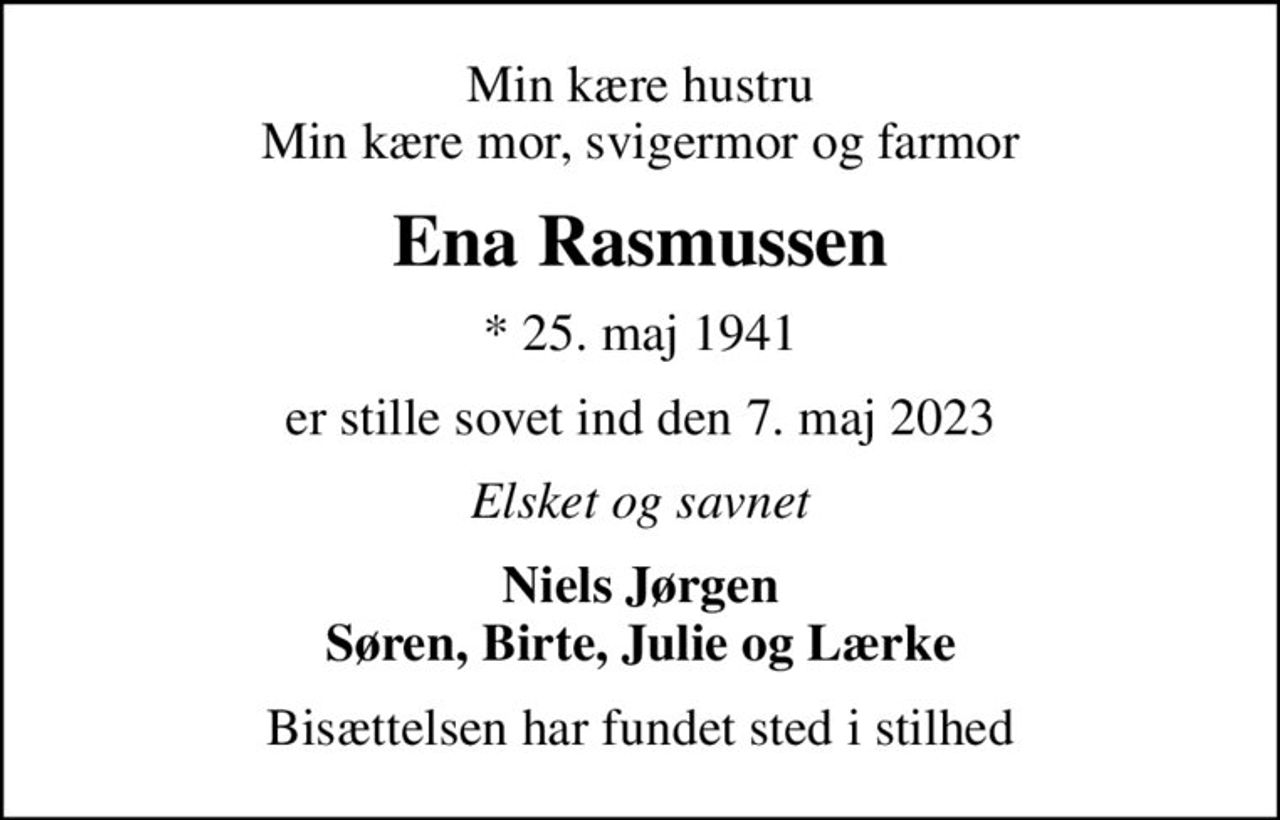Min kære hustru Min kære mor, svigermor og farmor
Ena Rasmussen
* 25. maj 1941
er stille sovet ind den 7. maj 2023
Elsket og savnet
Niels Jørgen Søren, Birte, Julie og Lærke
Bisættelsen har fundet sted i stilhed