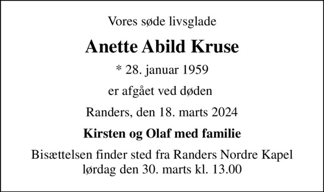 Vores søde livsglade
Anette Abild Kruse
* 28. januar 1959
er afgået ved døden 
Randers, den 18. marts 2024
Kirsten og Olaf med familie
Bisættelsen finder sted fra Randers Nordre Kapel  lørdag den 30. marts kl. 13.00
