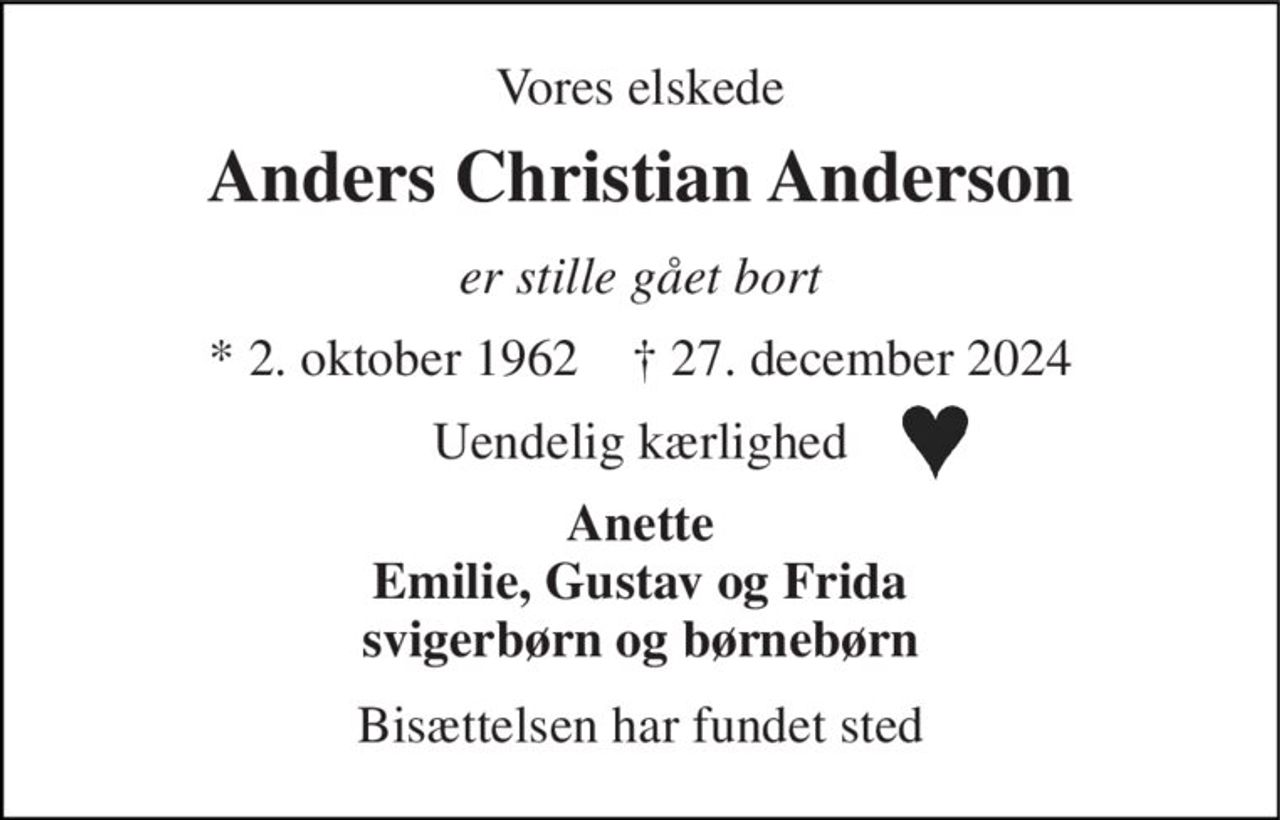 Vores elskede 
Anders Christian Anderson 
er stille gået bort 
*​ 2. oktober 1962​    †​ 27. december 2024 
Uendelig kærlighed 
Anette Emilie, Gustav og Frida svigerbørn og børnebørn 
Bisættelsen har fundet sted