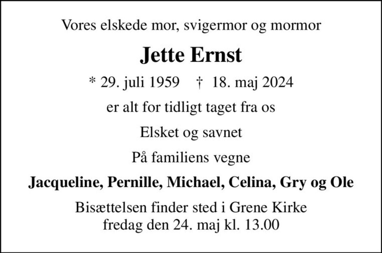 Vores elskede mor, svigermor og mormor
Jette Ernst
* 29. juli 1959    ✝ 18. maj 2024
er alt for tidligt taget fra os
Elsket og savnet
På familiens vegne
Jacqueline, Pernille, Michael, Celina, Gry og Ole
Bisættelsen finder sted i Grene Kirke  fredag den 24. maj kl. 13.00