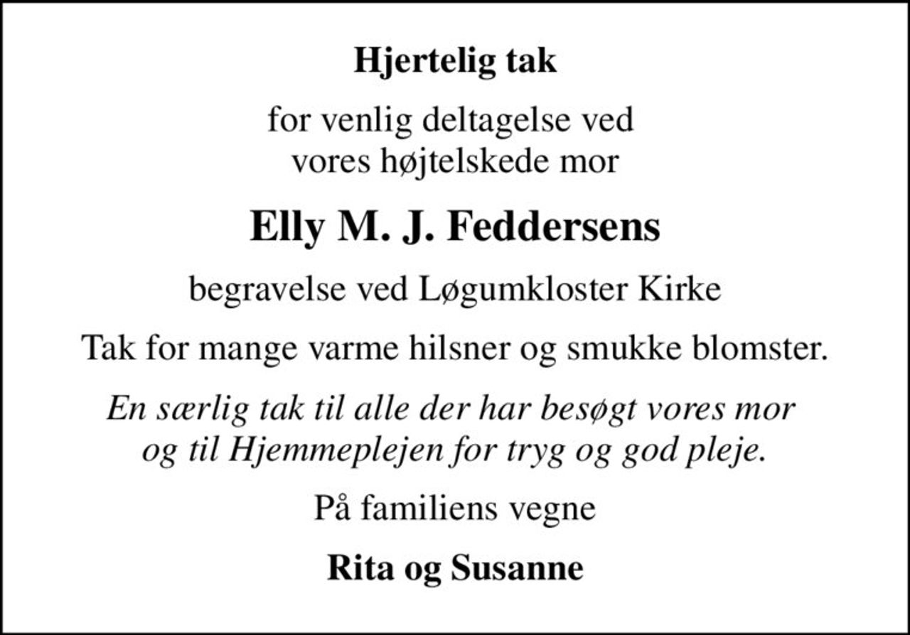 Hjertelig tak
for venlig deltagelse ved  vores højtelskede mor
Elly M. J. Feddersens
begravelse ved Løgumkloster Kirke
Tak for mange varme hilsner og smukke blomster.
En særlig tak til alle der har besøgt vores mor  og til Hjemmeplejen for tryg og god pleje.
På familiens vegne
Rita og Susanne