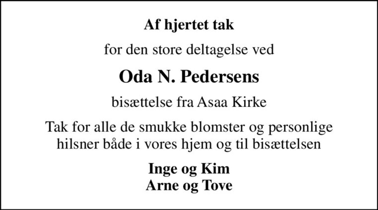 Af hjertet tak
for den store deltagelse ved
Oda N. Pedersens
bisættelse fra Asaa Kirke
Tak for alle de smukke blomster og personlige hilsner både i vores hjem og til bisættelsen
Inge og Kim Arne og Tove