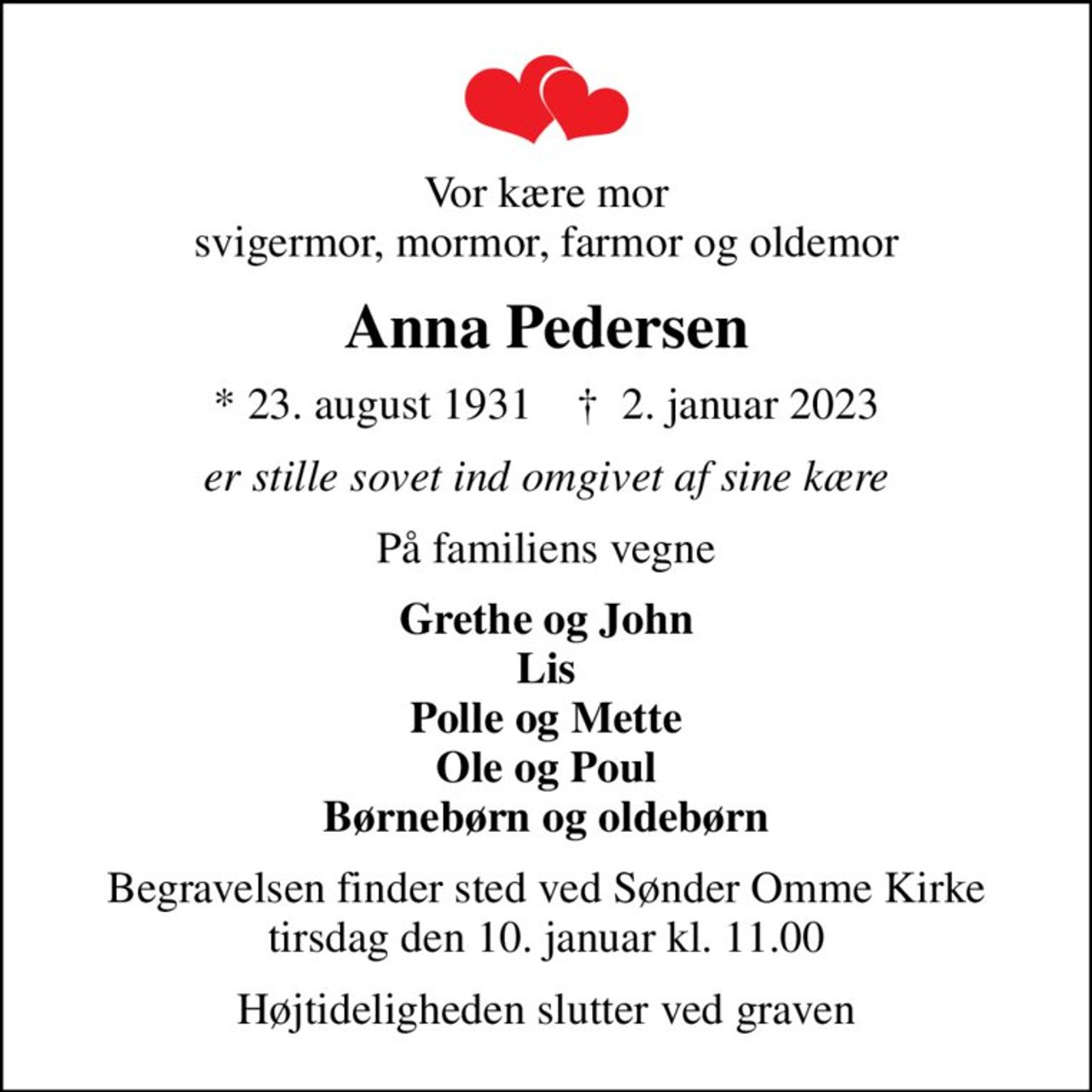 Vor kære mor svigermor, mormor, farmor og oldemor
Anna Pedersen
* 23. august 1931    ✝ 2. januar 2023
er stille sovet ind omgivet af sine kære
På familiens vegne
Grethe og John Lis Polle og Mette Ole og Poul Børnebørn og oldebørn
Begravelsen finder sted ved Sønder Omme Kirke  tirsdag den 10. januar kl. 11.00 
Højtideligheden slutter ved graven