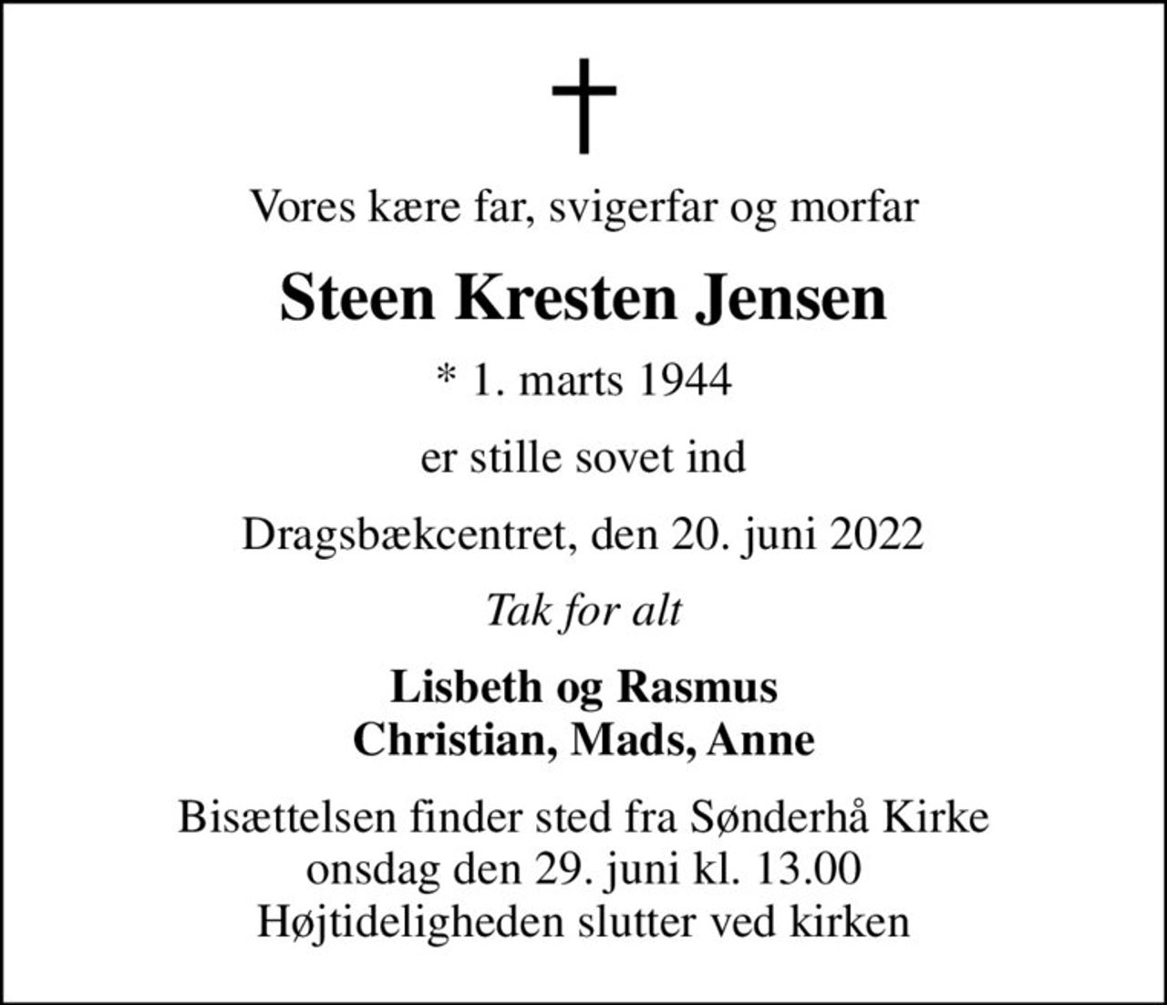 Vores kære far, svigerfar og morfar
Steen Kresten Jensen
* 1. marts 1944
er stille sovet ind
Dragsbækcentret, den 20. juni 2022
Tak for alt
Lisbeth og Rasmus Christian, Mads, Anne
Bisættelsen finder sted fra Sønderhå Kirke  onsdag den 29. juni kl. 13.00  Højtideligheden slutter ved kirken