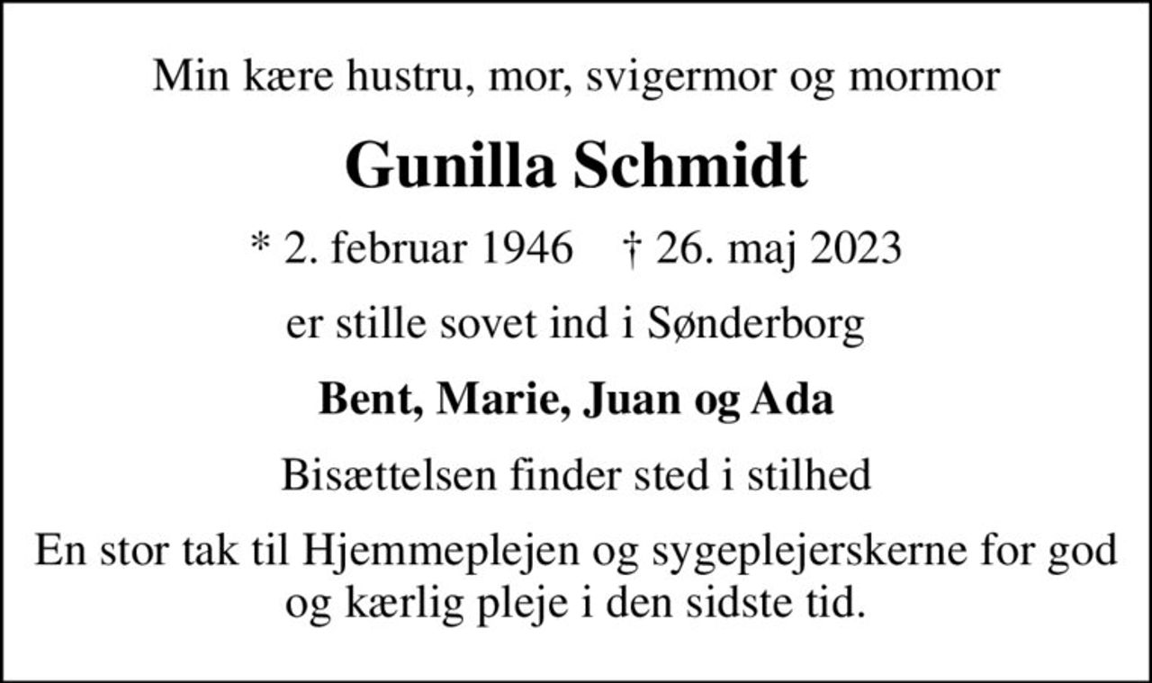 Min kære hustru, mor, svigermor og mormor
Gunilla Schmidt
* 2. februar 1946    ✝ 26. maj 2023
er stille sovet ind i Sønderborg
Bent, Marie, Juan og Ada
Bisættelsen finder sted i stilhed
En stor tak til Hjemmeplejen og sygeplejerskerne for god og kærlig pleje i den sidste tid.