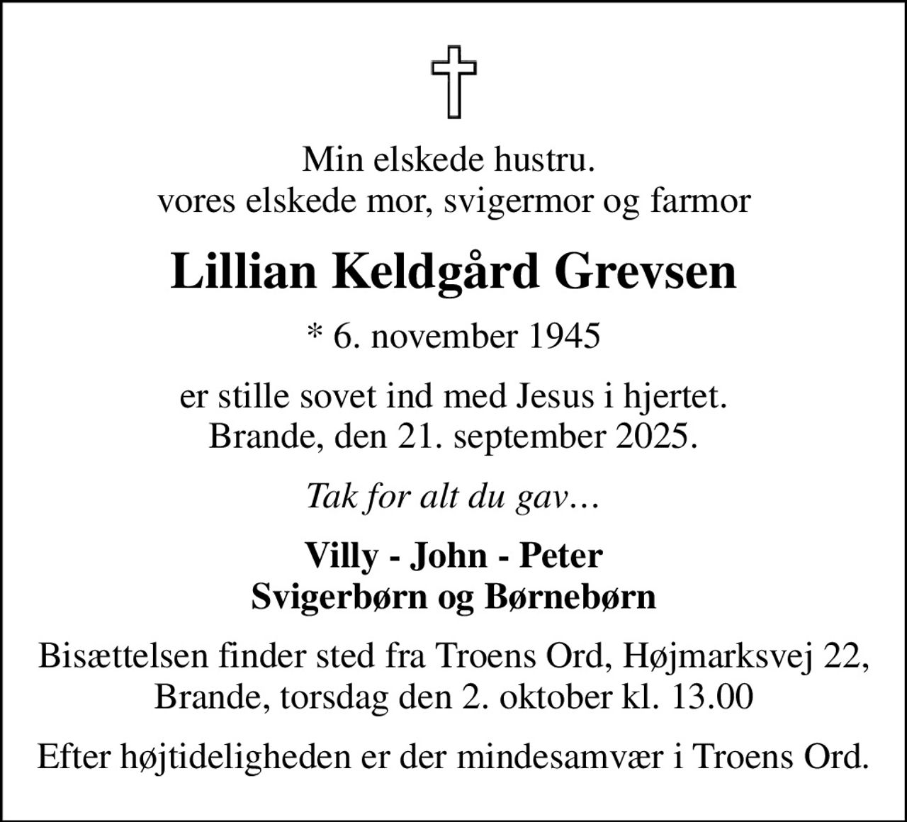 Min elskede hustru.  vores elskede mor, svigermor og farmor
Lillian Keldgård Grevsen
* 6. november 1945
er stille sovet ind med Jesus i hjertet. Brande, den 21. september 2025.
Tak for alt du gav
Villy - John - Peter Svigerbørn og Børnebørn
Bisættelsen finder sted fra Troens Ord, Højmarksvej 22, Brande, torsdag den 2. oktober kl. 13.00
Efter højtideligheden er der mindesamvær i Troens Ord.