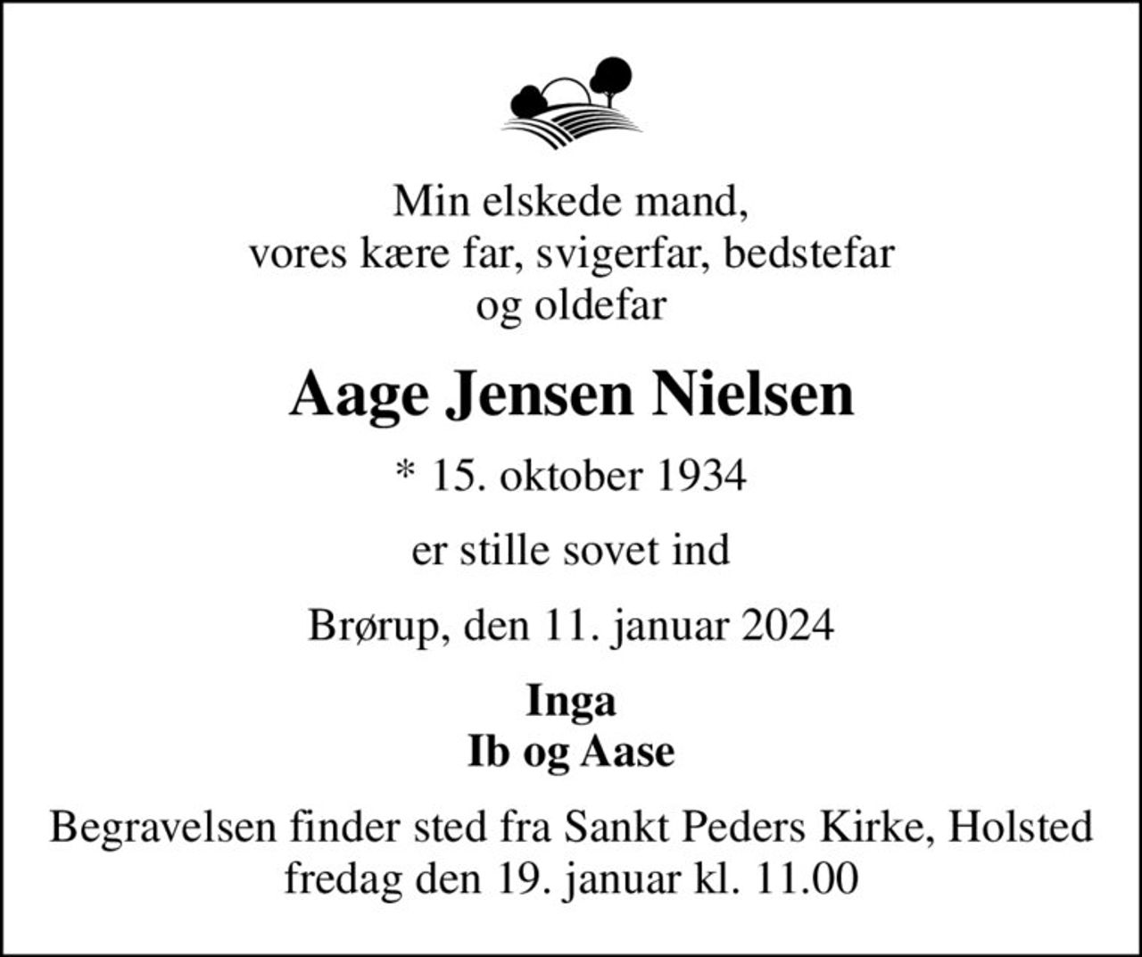 Min elskede mand, vores kære far, svigerfar, bedstefar og oldefar
Aage Jensen Nielsen
* 15. oktober 1934
er stille sovet ind
Brørup, den 11. januar 2024
Inga Ib og Aase
Begravelsen finder sted fra  Sankt Peders Kirke, Holsted St. fredag den 19. januar kl. 11.00