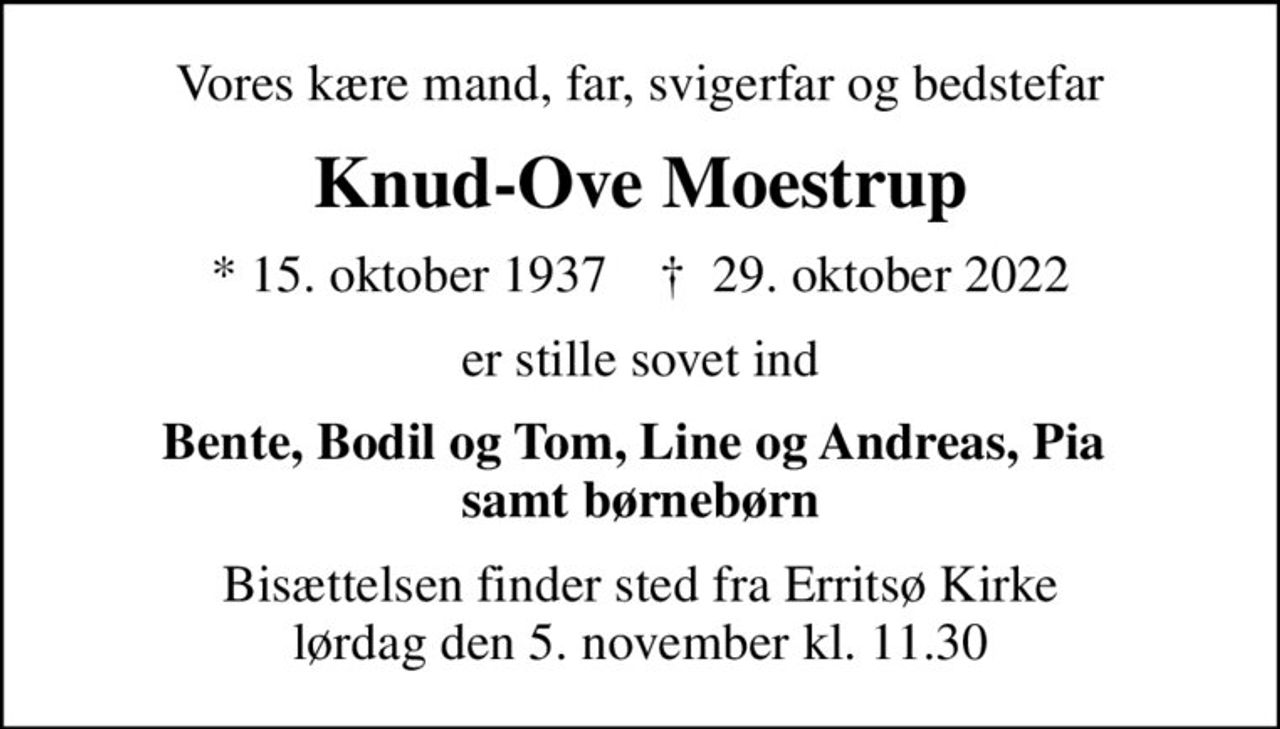Vores kære mand, far, svigerfar og bedstefar
Knud-Ove Moestrup
* 15. oktober 1937    ✝ 29. oktober 2022
er stille sovet ind
Bente, Bodil og Tom, Line og Andreas, Pia  samt børnebørn
Bisættelsen finder sted fra Erritsø Kirke  lørdag den 5. november kl. 11.30