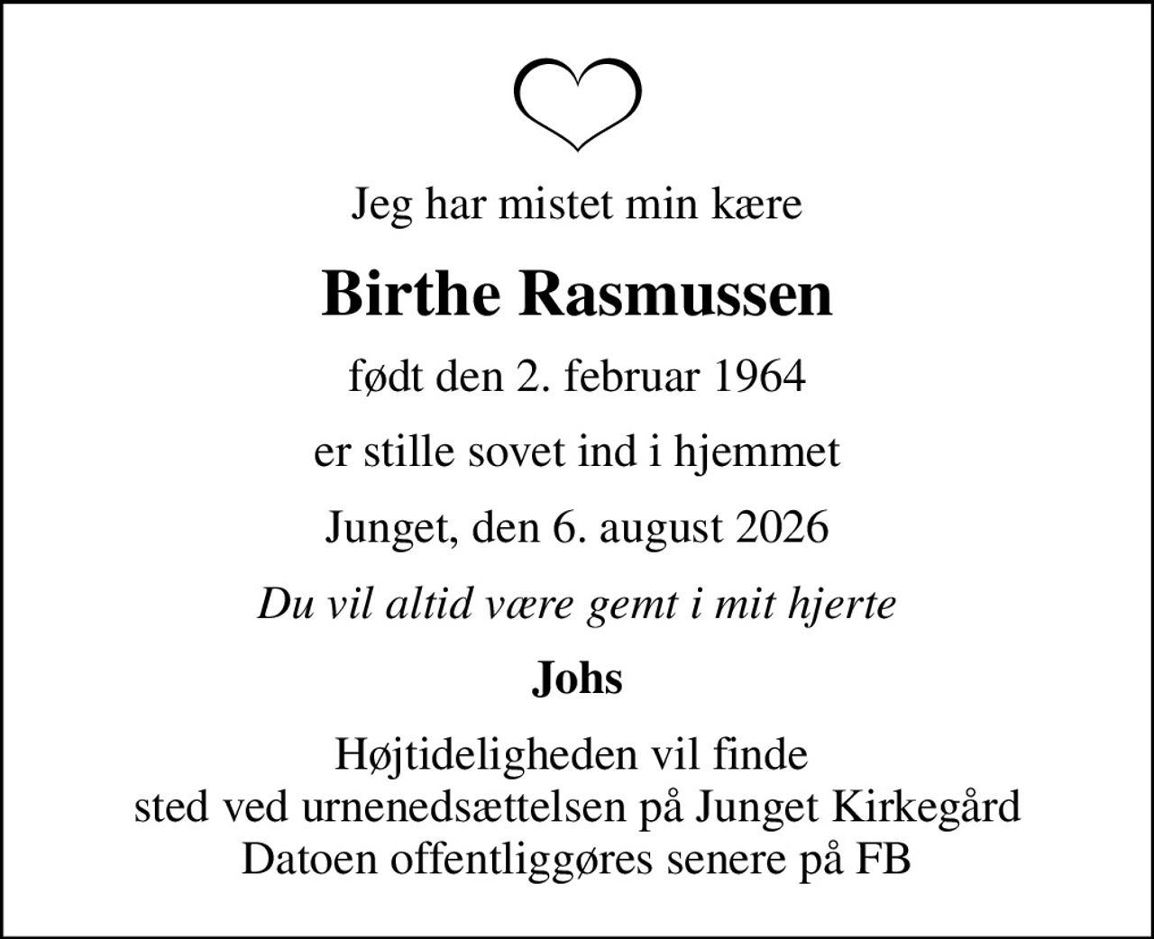 Jeg har mistet min kære
Birthe Rasmussen
født den 2. februar 1964
er stille sovet ind i hjemmet
Junget, den 6. august 2026
Du vil altid være gemt i mit hjerte
Johs
Højtideligheden vil finde  sted ved urnenedsættelsen på Junget Kirkegård Datoen offentliggøres senere på FB