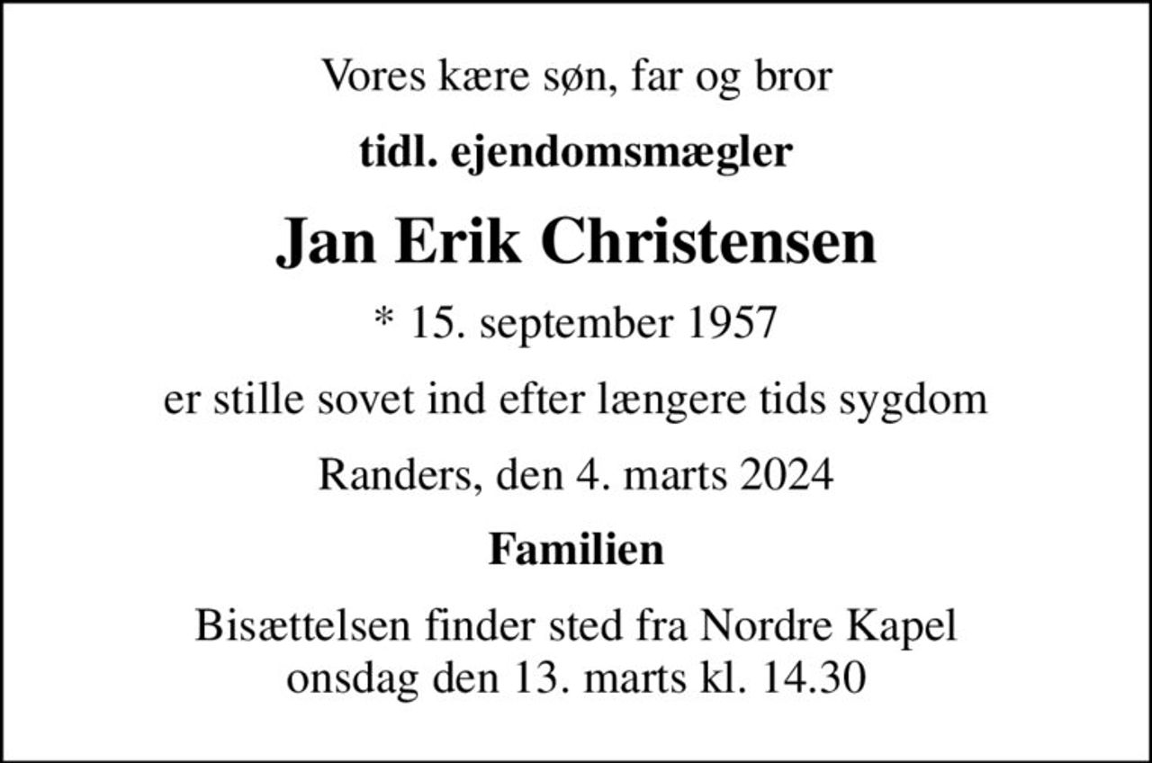 Vores kære søn, far og bror
tidl. ejendomsmægler
Jan Erik Christensen
* 15. september 1957
er stille sovet ind efter længere tids sygdom
Randers, den 4. marts 2024
Familien
Bisættelsen finder sted fra Nordre Kapel  onsdag den 13. marts kl. 14.30