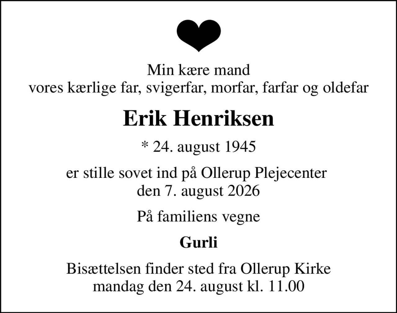 Min kære mand vores kærlige far, svigerfar, morfar, farfar og oldefar
Erik Henriksen
* 24. august 1945
er stille sovet ind på Ollerup Plejecenter  den 7. august 2026
På familiens vegne
Gurli
Bisættelsen finder sted fra Ollerup Kirke  mandag den 24. august kl. 11.00