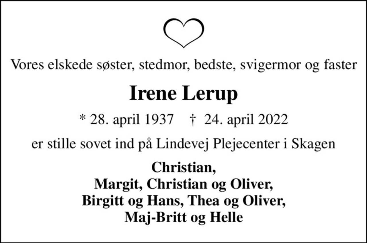 Vores elskede søster, stedmor, bedste, svigermor og faster
Irene Lerup
* 28. april 1937    ✝ 24. april 2022
er stille sovet ind på Lindevej Plejecenter i Skagen
Christian, Margit, Christian og Oliver, Birgitt og Hans, Thea og Oliver, Maj-Britt og Helle