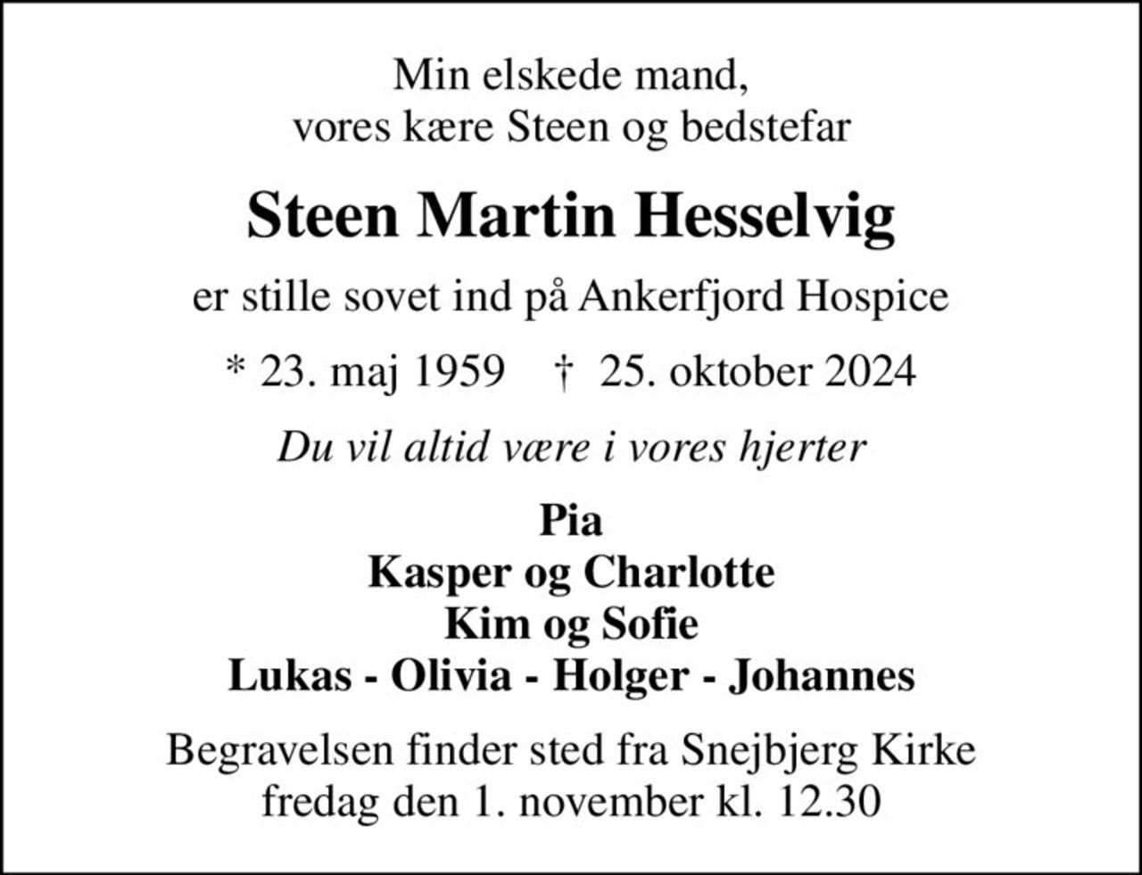 Min elskede mand, vores kære Steen og bedstefar
Steen Martin Hesselvig
er stille sovet ind på Ankerfjord Hospice
* 23. maj 1959    ✝ 25. oktober 2024
Du vil altid være i vores hjerter
Pia Kasper og Charlotte Kim og Sofie Lukas - Olivia - Holger - Johannes
Begravelsen finder sted fra Snejbjerg Kirke  fredag den 1. november kl. 12.30
