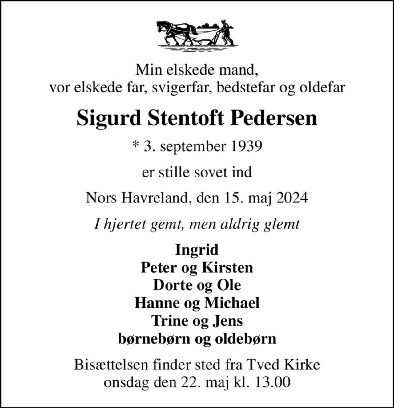 Min elskede mand, vor elskede far, svigerfar, bedstefar og oldefar
Sigurd Stentoft Pedersen
* 3. september 1939
er stille sovet ind
Nors Havreland, den 15. maj 2024
I hjertet gemt, men aldrig glemt
Ingrid Peter og Kirsten Dorte og Ole Hanne og Michael Trine og Jens børnebørn og oldebørn
Bisættelsen finder sted fra Tved Kirke  onsdag den 22. maj kl. 13.00