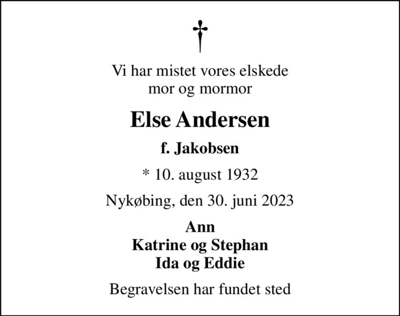 Vi har mistet vores elskede mor og mormor
Else Andersen
f. Jakobsen
* 10. august 1932
Nykøbing, den 30. juni 2023
Ann Katrine og Stephan Ida og Eddie
Begravelsen har fundet sted
