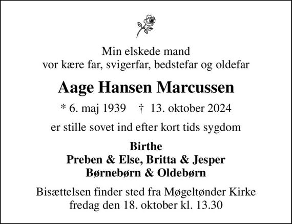 Min elskede mand vor kære far, svigerfar, bedstefar og oldefar
Aage Hansen Marcussen
* 6. maj 1939    &#x271d; 13. oktober 2024
er stille sovet ind efter kort tids sygdom
Birthe Preben & Else, Britta & Jesper Børnebørn & Oldebørn
Bisættelsen finder sted fra Møgeltønder Kirke  fredag den 18. oktober kl. 13.30