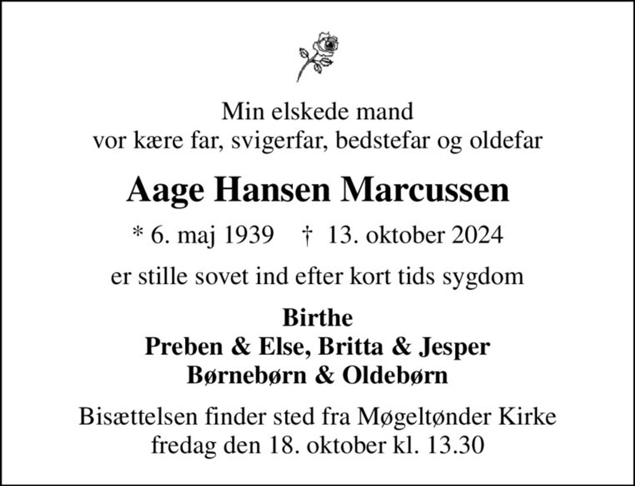 Min elskede mand vor kære far, svigerfar, bedstefar og oldefar
Aage Hansen Marcussen
* 6. maj 1939    ✝ 13. oktober 2024
er stille sovet ind efter kort tids sygdom
Birthe Preben & Else, Britta & Jesper Børnebørn & Oldebørn
Bisættelsen finder sted fra Møgeltønder Kirke  fredag den 18. oktober kl. 13.30