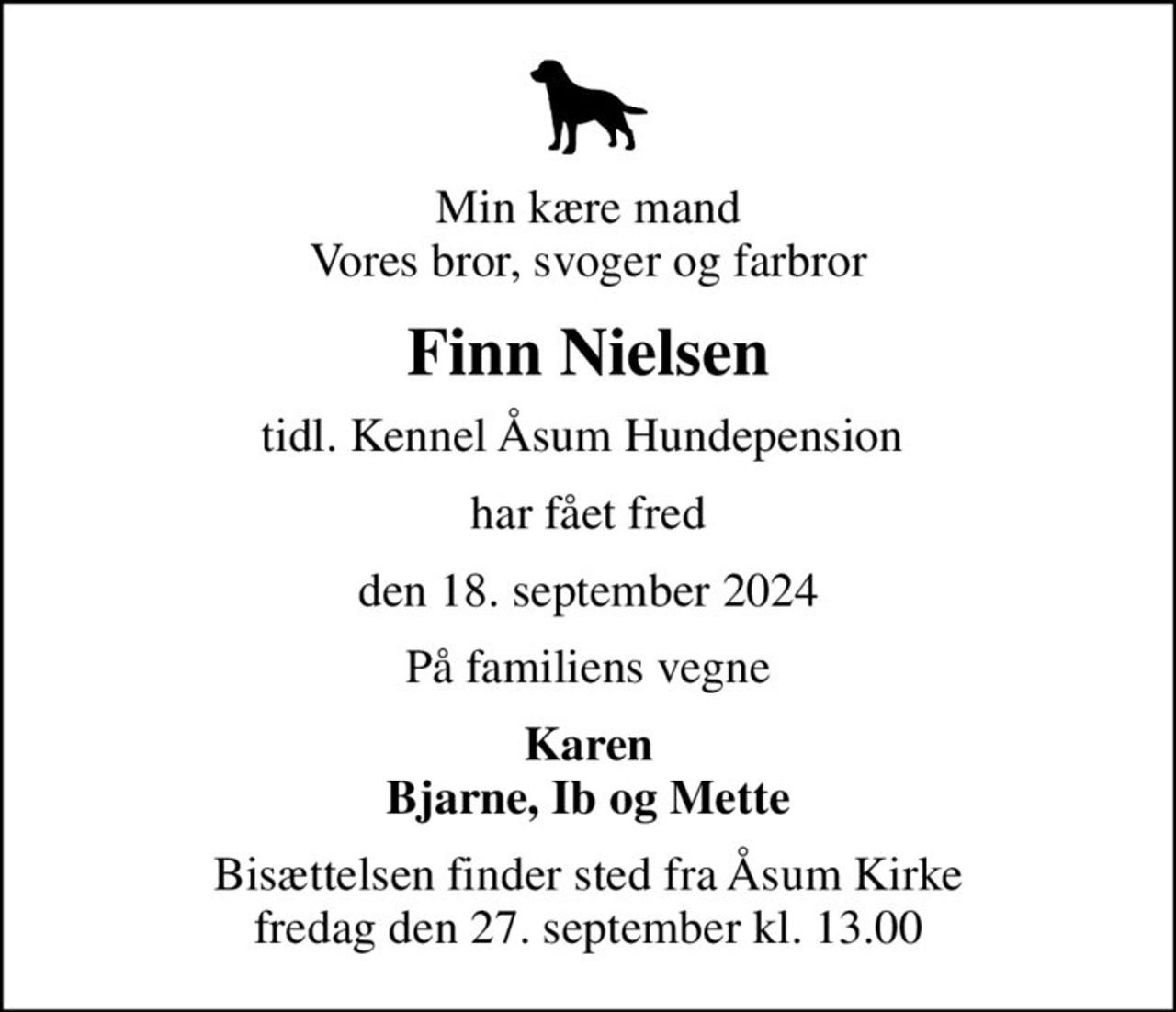 Min kære mand Vores bror, svoger og farbror
Finn Nielsen
tidl. Kennel Åsum Hundepension 
har fået fred
den 18. september 2024
På familiens vegne
Karen Bjarne, Ib og Mette
Bisættelsen finder sted fra Åsum Kirke fredag den 27. september kl. 13.00
