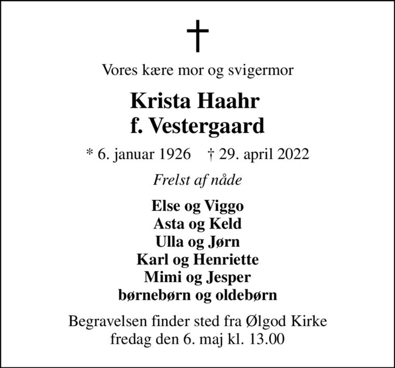 Vores kære mor og svigermor
Krista Haahr  f. Vestergaard
* 6. januar 1926    ✝ 29. april 2022
Frelst af nåde
Else og Viggo Asta og Keld Ulla og Jørn Karl og Henriette Mimi og Jesper børnebørn og oldebørn
Begravelsen finder sted fra Ølgod Kirke  fredag den 6. maj kl. 13.00