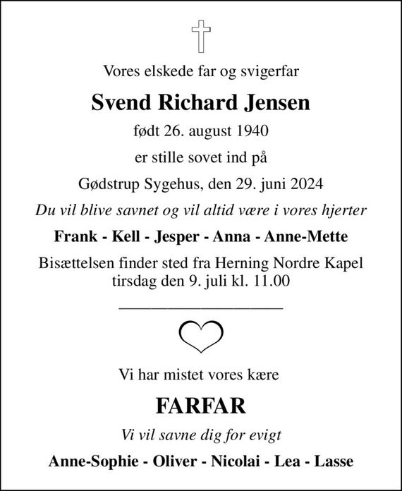 Vores elskede far og svigerfar
Svend Richard Jensen
født 26. august 1940
er stille sovet ind på
Gødstrup Sygehus, den 29. juni 2024
Du vil blive savnet og vil altid være i vores hjerter
Frank - Kell - Jesper - Anna - Anne-Mette
Bisættelsen finder sted fra Herning Nordre Kapel  tirsdag den 9. juli kl. 11.00 
Vi har mistet vores kære 
FARFAR
Vi vil savne dig for evigt
Anne-Sophie - Oliver - Nicolai - Lea - Lasse