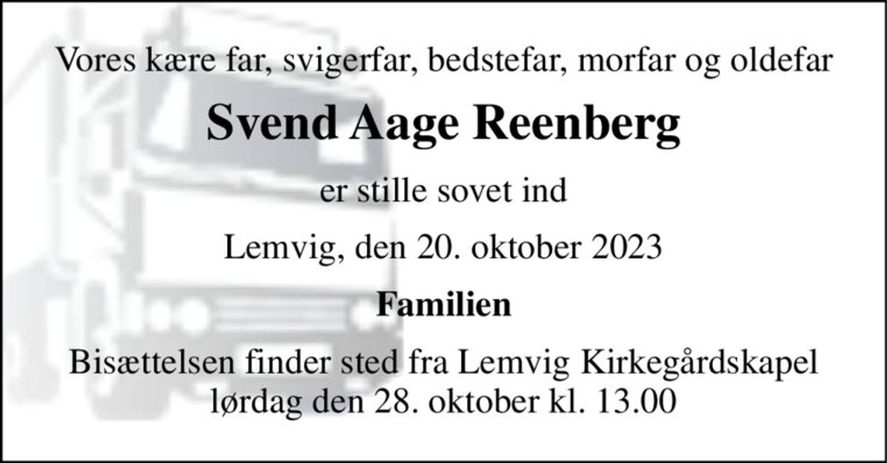 Vores kære far, svigerfar, bedstefar, morfar og oldefar 
Svend Aage Reenberg 
er stille sovet ind 
Lemvig, den 20. oktober 2023 
Familien 
Bisættelsen​ finder sted fra Lemvig Kirkegårdskapel​ lørdag den 28. oktober​ kl. 13.00