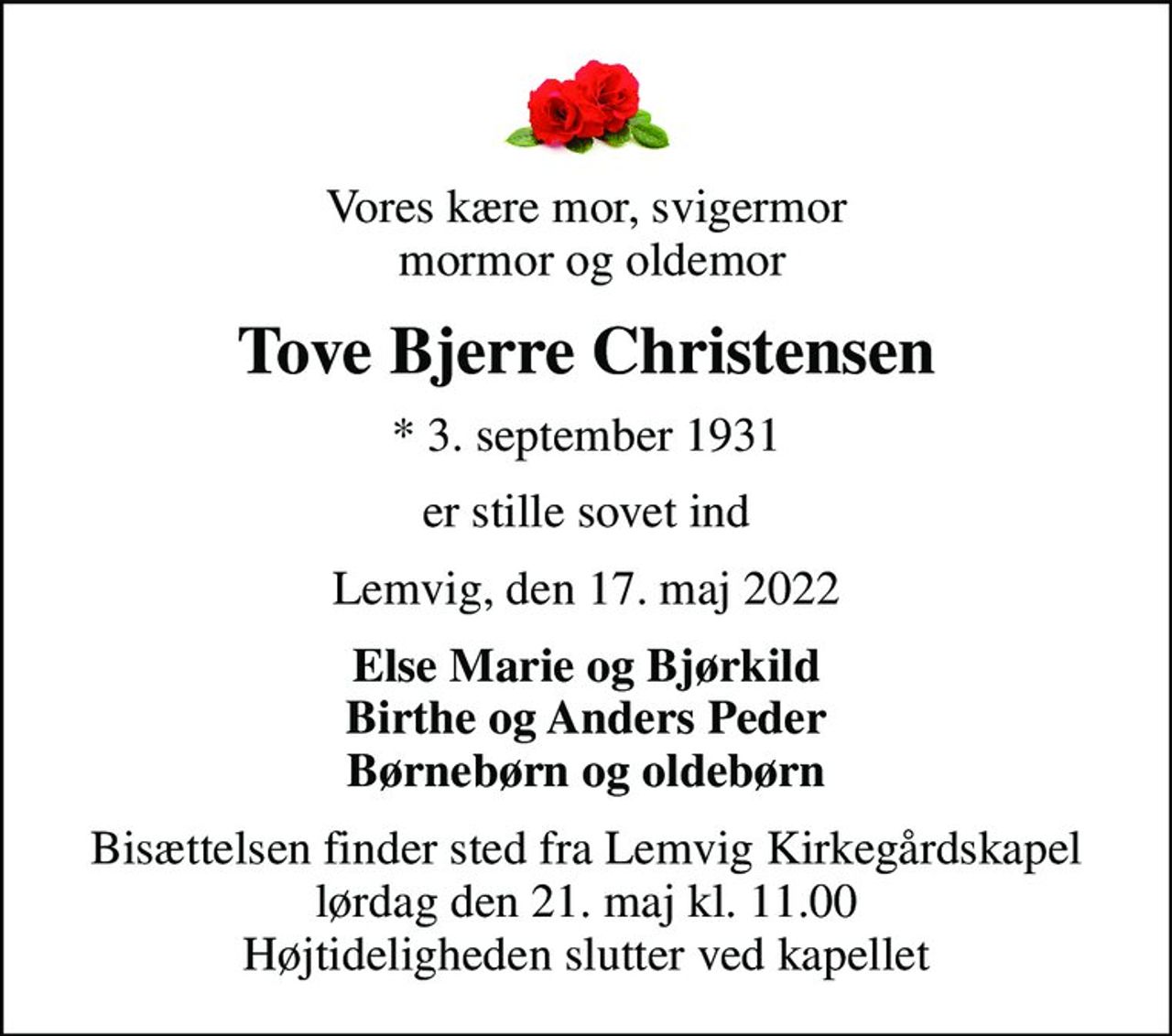 Vores kære mor, svigermor  mormor og oldemor
Tove Bjerre Christensen
* 3. september 1931
er stille sovet ind
Lemvig, den 17. maj 2022
Else Marie og Bjørkild Birthe og Anders Peder Børnebørn og oldebørn
Bisættelsen finder sted fra Lemvig Kirkegårdskapel  lørdag den 21. maj kl. 11.00  Højtideligheden slutter ved kapellet