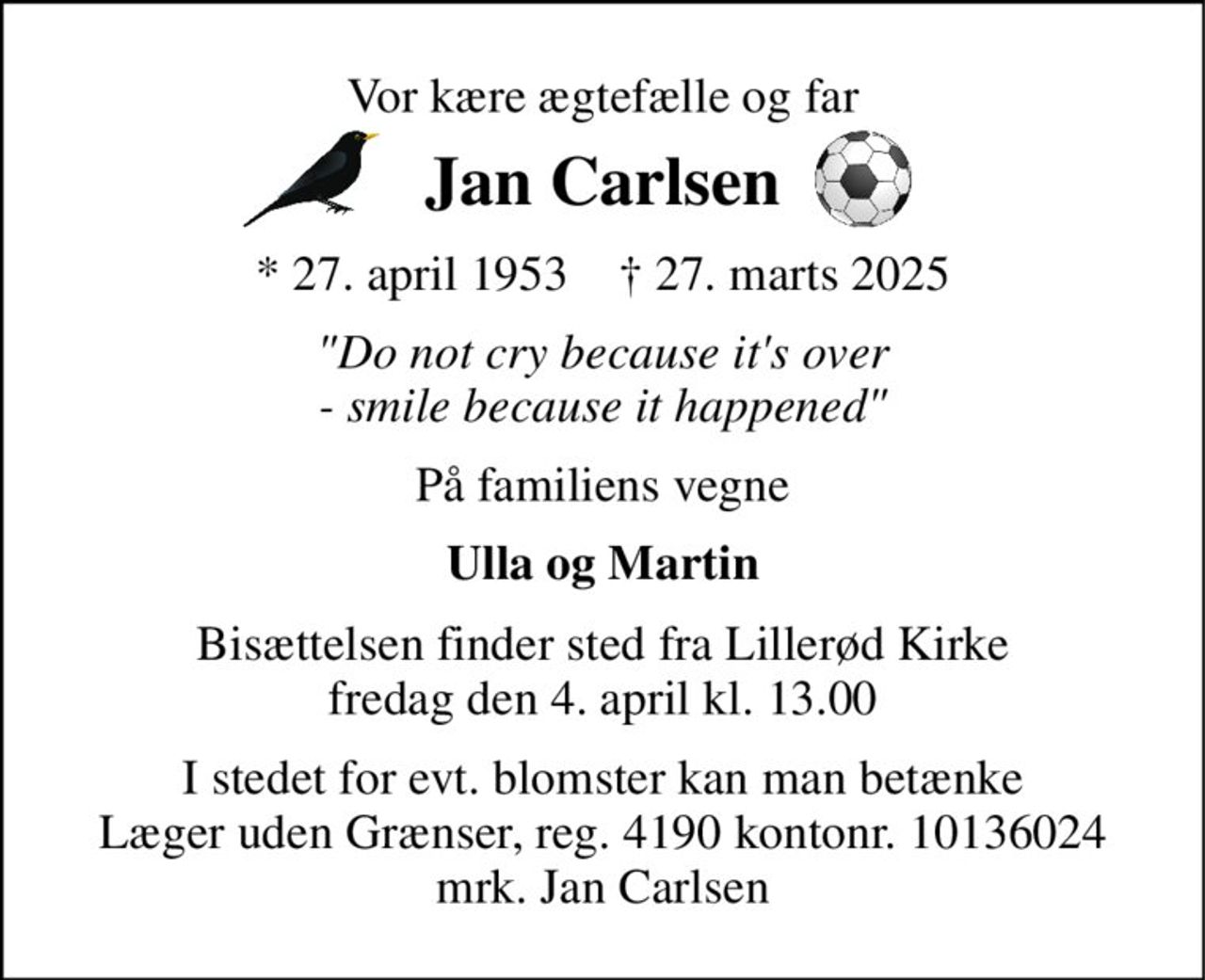 Vor kære ægtefælle og far 
Jan Carlsen 
*​ 27. april 1953​    †​ 27. marts 2025 
"Do not cry because it's over - smile because it happened" 
På familiens vegne 
Ulla og Martin 
Bisættelsen​ finder sted fra Lillerød Kirke​ fredag den 4. april​ kl. 13.00 
I stedet for evt. blomster kan man betænke Læger uden Grænser, reg. 4190 kontonr. 10136024 mrk. Jan Carlsen