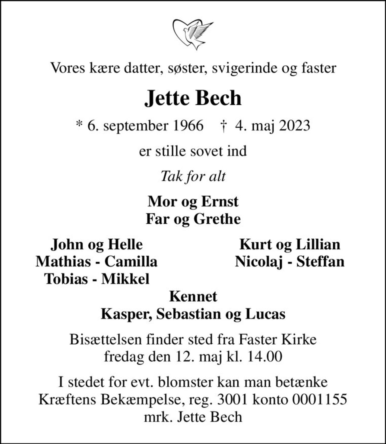 Vores kære datter, søster, svigerinde og faster
Jette Bech
* 6. september 1966    ✝ 4. maj 2023
er stille sovet ind
Tak for alt
Mor og Ernst Far og Grethe
John og Helle
Kurt og Lillian
Mathias - Camilla
Nicolaj - Steffan
Tobias - Mikkel
Bisættelsen finder sted fra Faster Kirke  fredag den 12. maj kl. 14.00 
I stedet for evt. blomster kan man betænke
					Kræftens Bekæmpelse reg.3001konto0001155mrk. Jette
					Bech