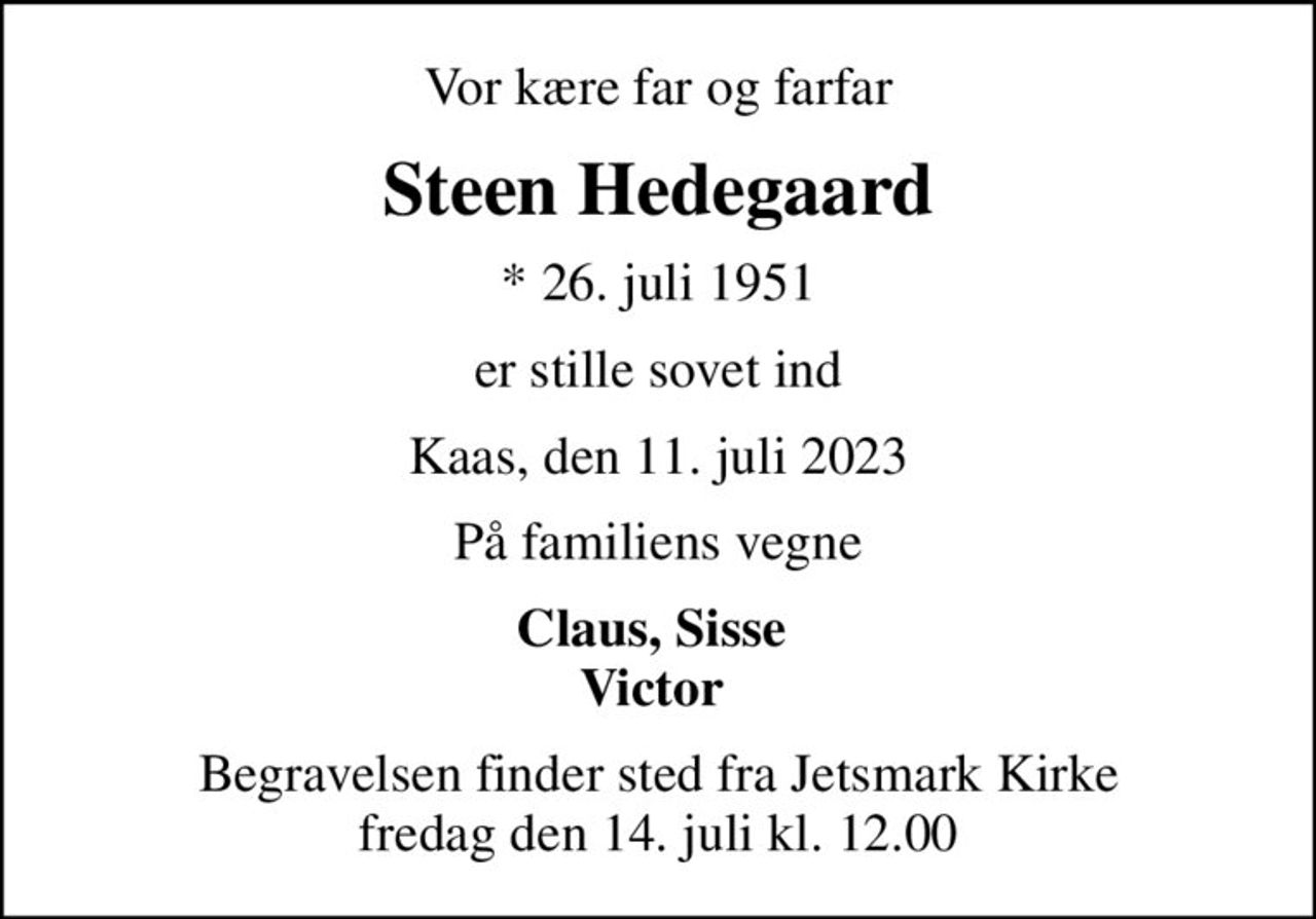 Vor kære far og farfar
Steen Hedegaard
* 26. juli 1951
er stille sovet ind
Kaas, den 11. juli 2023
På familiens vegne
Claus, Sisse  Victor 
Begravelsen finder sted fra Jetsmark Kirke  fredag den 14. juli kl. 12.00