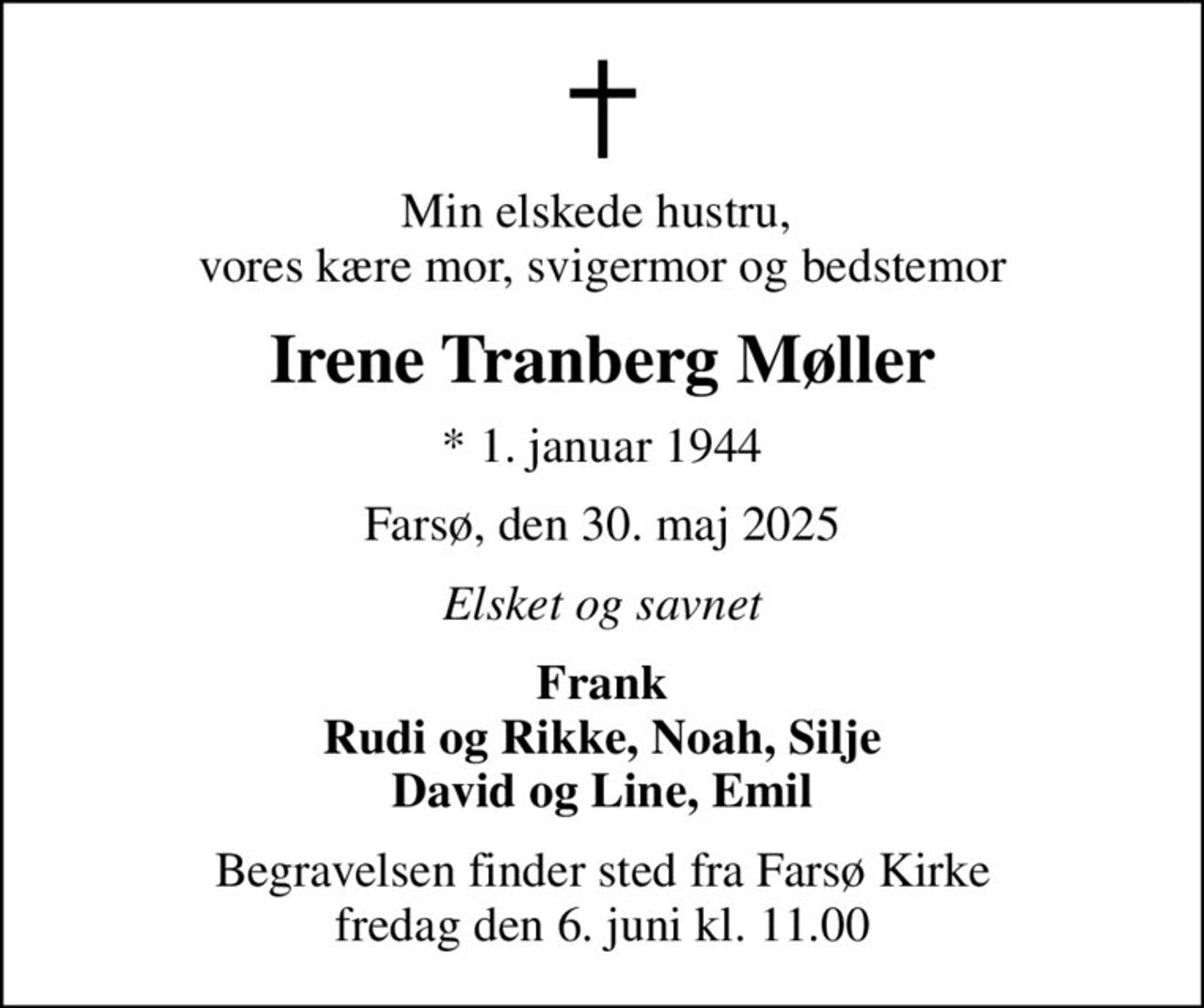 Min elskede hustru,  vores kære mor, svigermor og bedstemor
Irene Tranberg Møller
* 1. januar 1944
Farsø, den 30. maj 2025
Elsket og savnet
Frank Rudi og Rikke, Noah, Silje David og Line, Emil
Begravelsen finder sted fra Farsø Kirke  fredag den 6. juni kl. 11.00