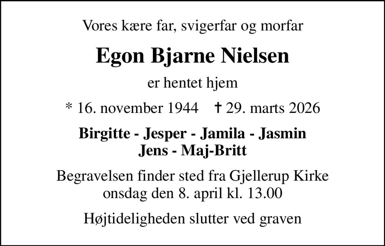 Vores kære far, svigerfar og morfar
Egon Bjarne Nielsen
er hentet hjem
* 16. november 1944    ✝ 29. marts 2026
Birgitte - Jesper - Jamila - Jasmin Jens - Maj-Britt
Begravelsen finder sted fra Gjellerup Kirke  onsdag den 8. april kl. 13.00 
Højtideligheden slutter ved graven