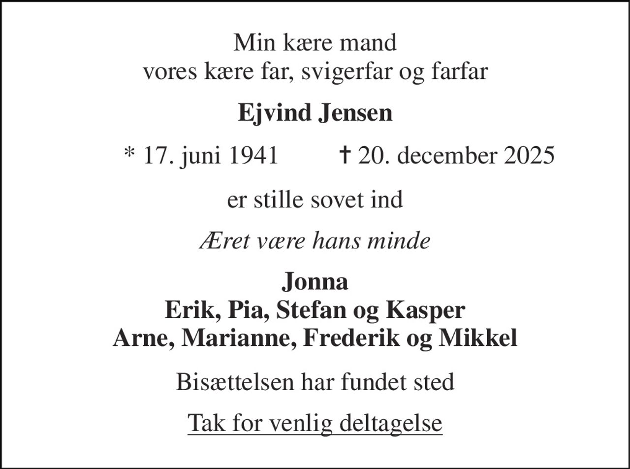 Min kære mand vores kære far, svigerfar og farfar 
Ejvind Jensen 
* 17. juni 1941 
✝ 20. december 2025 
er stille sovet ind 
Æret være hans minde 
Jonna Erik, Pia, Stefan og Kasper Arne, Marianne, Frederik og Mikkel 
Bisættelsen har fundet sted 
Tak for venlig deltagelse