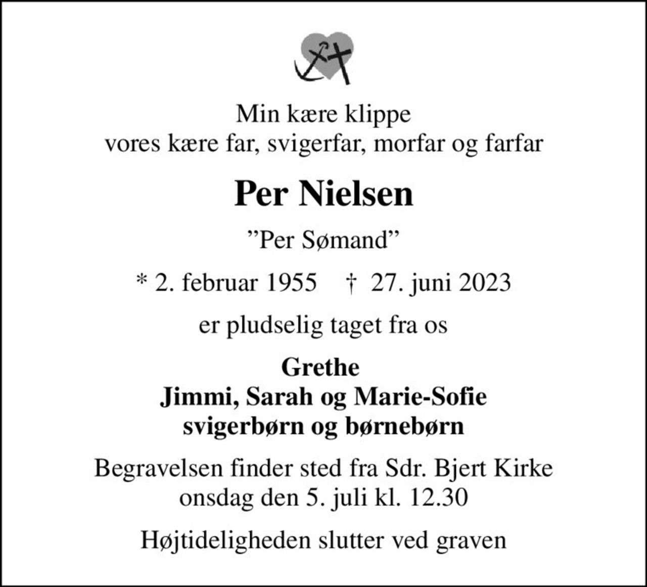 Min kære klippe vores kære far, svigerfar, morfar og farfar
Per Nielsen
Per Sømand
* 2. februar 1955    ✝ 27. juni 2023
er pludselig taget fra os
Grethe  Jimmi, Sarah og Marie-Sofie svigerbørn og børnebørn
Begravelsen finder sted fra Sdr. Bjert Kirke  onsdag den 5. juli kl. 12.30 
Højtideligheden slutter ved graven