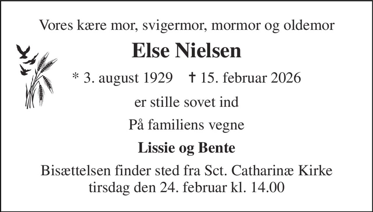 Vores kære mor, svigermor, mormor og oldemor 
Else Nielsen 
* 3. august 1929    ✝ 15. februar 2026 
er stille sovet ind 
På familiens vegne 
Lissie og Bente 
Bisættelsen finder sted fra Sct. Catharinæ Kirke tirsdag den 24. februar kl. 14.00