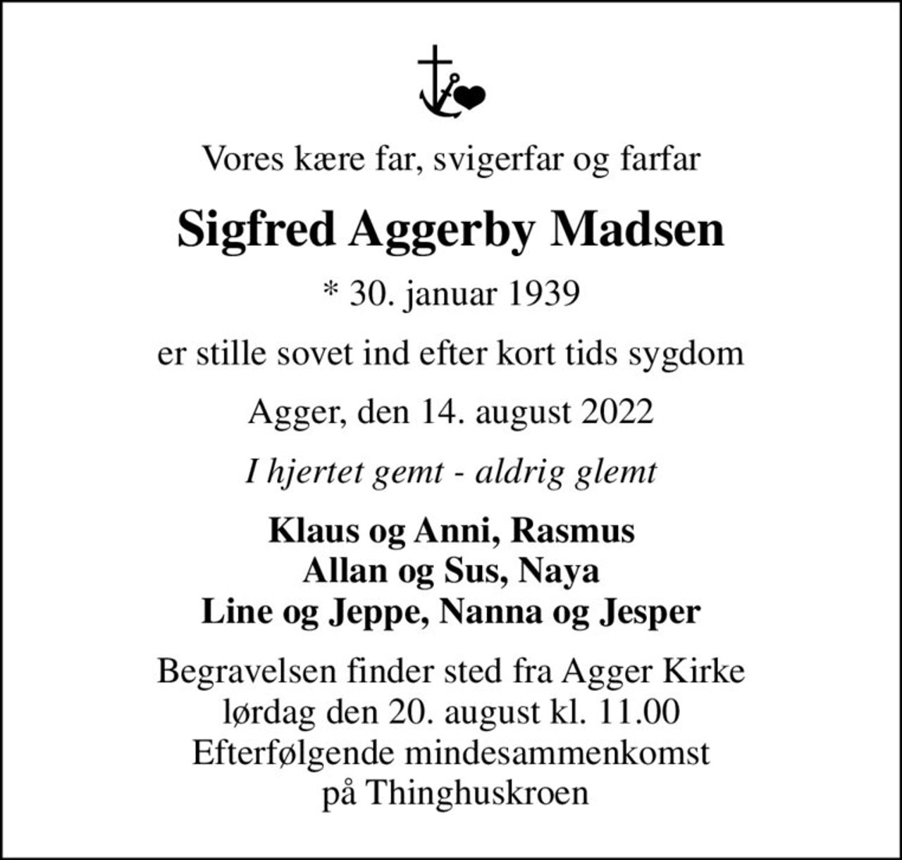 Vores kære far, svigerfar og farfar
Sigfred Aggerby Madsen
* 30. januar 1939
er stille sovet ind efter kort tids sygdom
Agger, den 14. august 2022
I hjertet gemt - aldrig glemt
Klaus og Anni, Rasmus Allan og Sus, Naya Line og Jeppe, Nanna og Jesper
Begravelsen finder sted fra Agger Kirke  lørdag den 20. august kl. 11.00  Efterfølgende mindesammenkomst  på Thinghuskroen