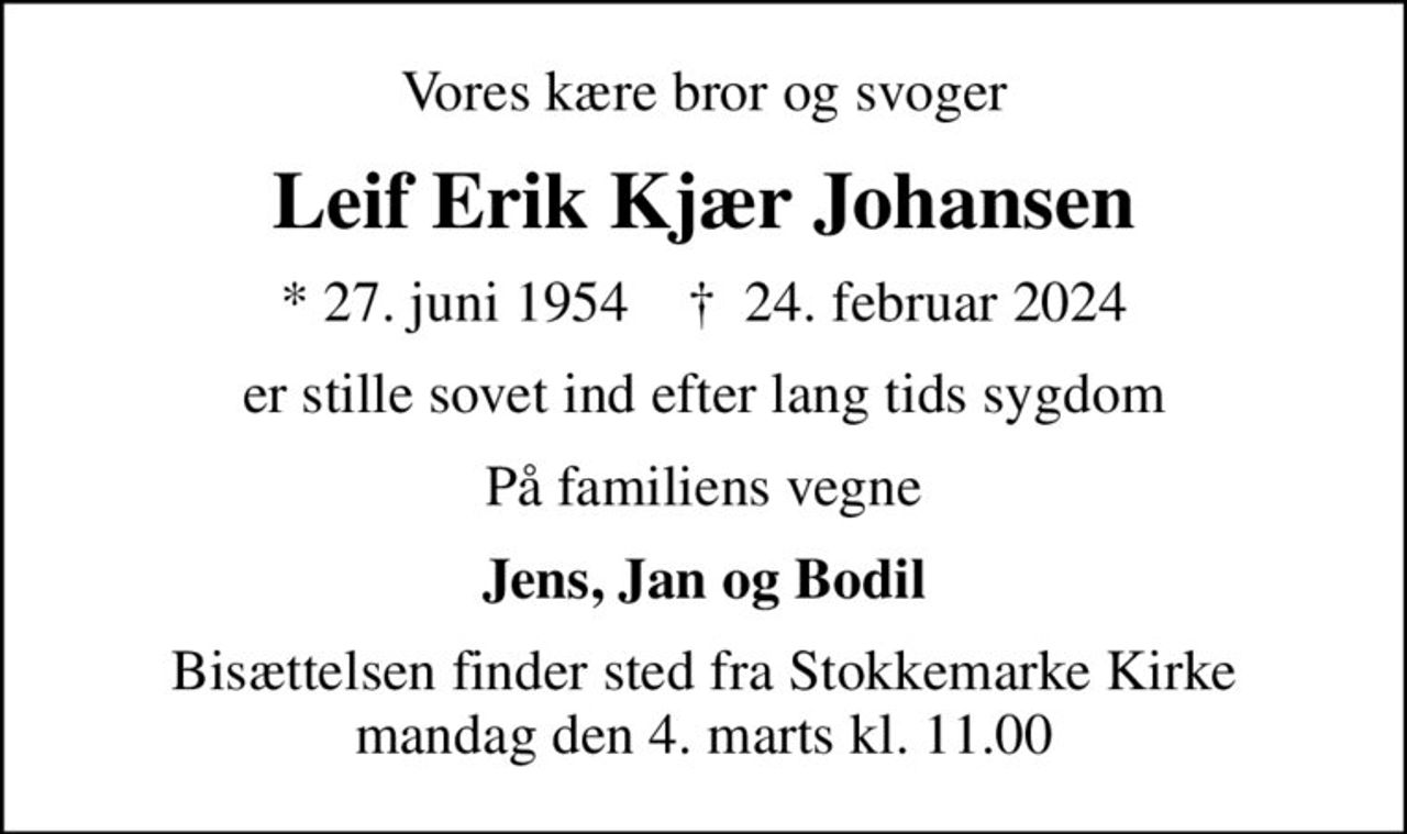 Vores kære bror og svoger
Leif Erik Kjær Johansen
* 27. juni 1954    ✝ 24. februar 2024
er stille sovet ind efter lang tids sygdom
På familiens vegne
Jens, Jan og Bodil
Bisættelsen finder sted fra Stokkemarke Kirke  mandag den 4. marts kl. 11.00