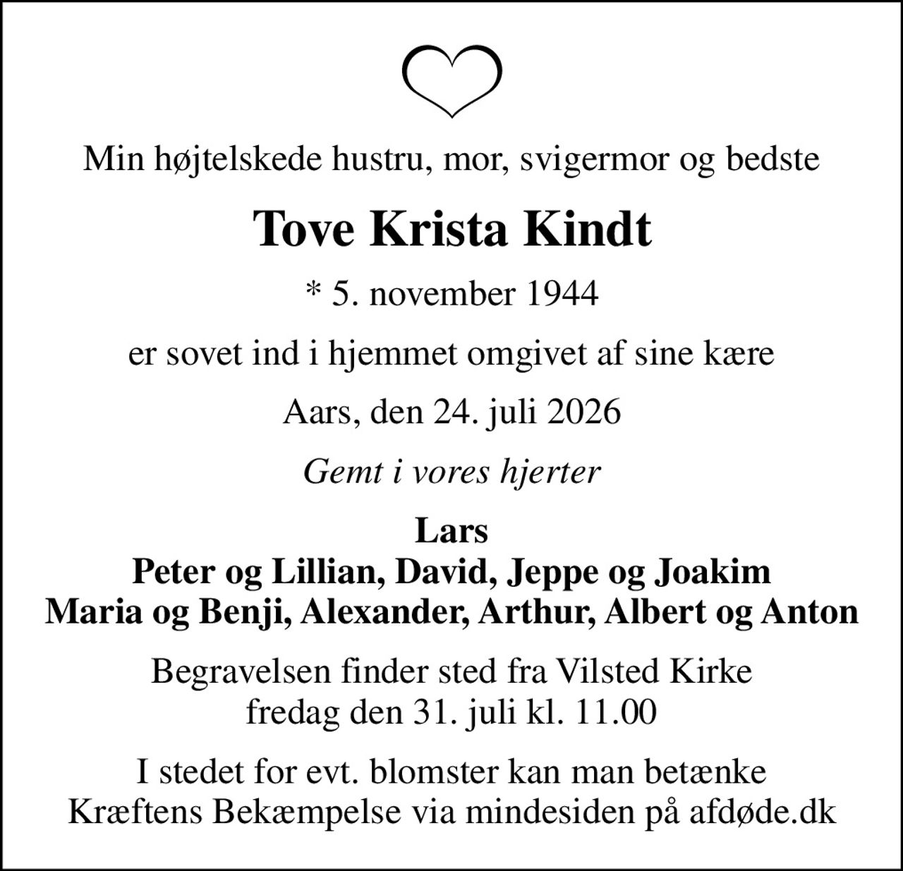 Min højtelskede hustru, mor, svigermor og bedste
Tove Krista Kindt
* 5. november 1944
er sovet ind i hjemmet omgivet af sine kære
Aars, den 24. juli 2026
Gemt i vores hjerter
Lars Peter og Lillian, David, Jeppe og Joakim Maria og Benji, Alexander, Arthur, Albert og Anton
Begravelsen finder sted fra Vilsted Kirke  fredag den 31. juli kl. 11.00 
I stedet for evt. blomster kan man betænke
					Kræftens Bekæmpelse via mindesiden på afdøde.dk