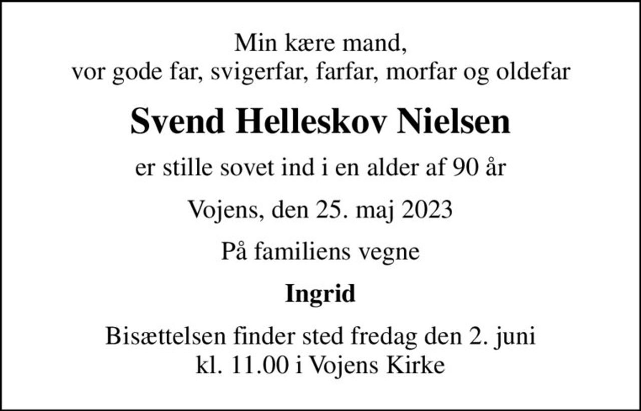Min kære mand, vor gode far, svigerfar, farfar, morfar og oldefar
Svend Helleskov Nielsen
er stille sovet ind i en alder af 90 år
Vojens, den 25. maj 2023
På familiens vegne
Ingrid
Bisættelsen finder sted fredag den 2. juni kl. 11.00 i Vojens Kirke