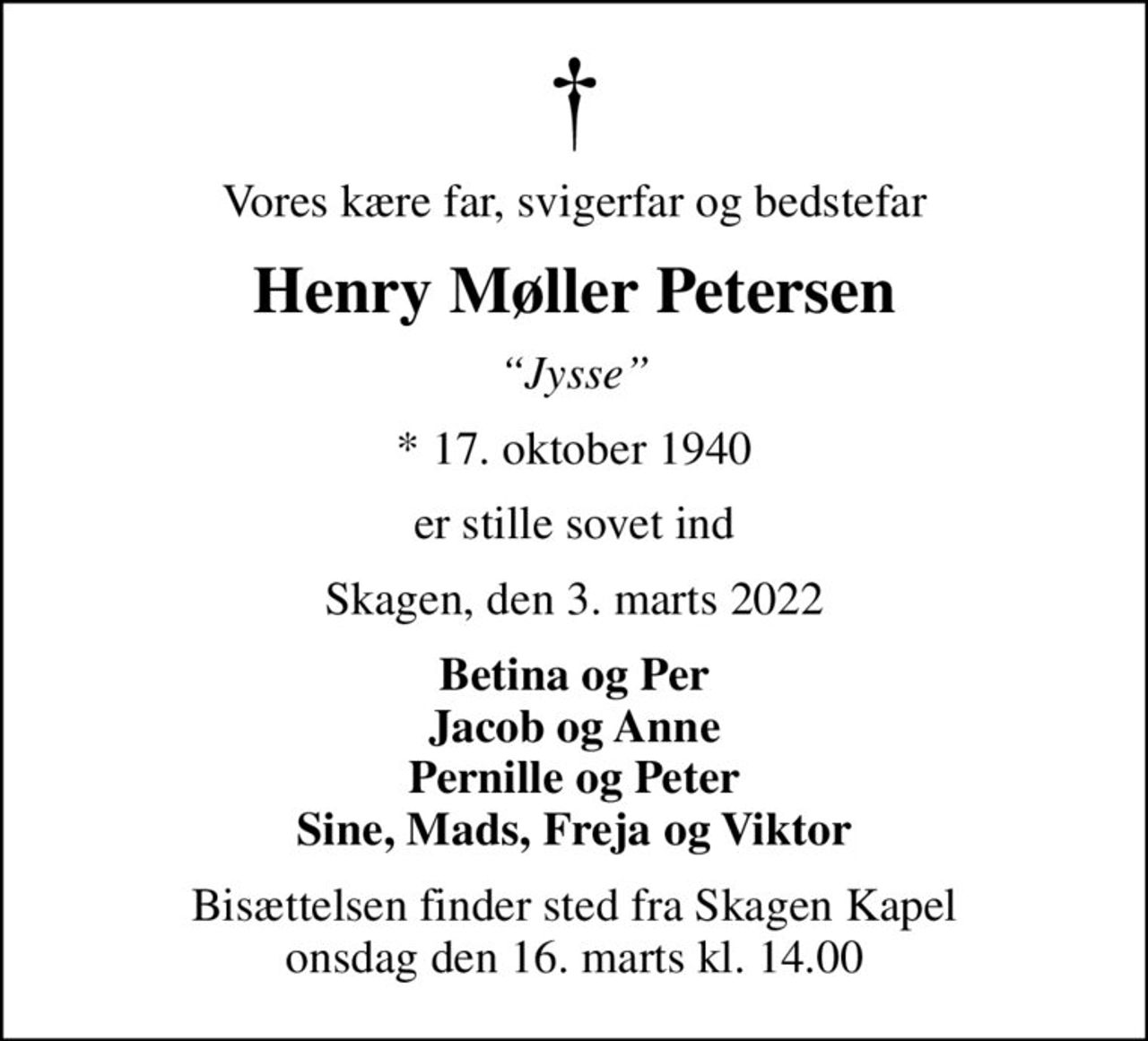 Vores kære far, svigerfar og bedstefar
Henry Møller Petersen
Jysse
* 17. oktober 1940
er stille sovet ind
Skagen, den 3. marts 2022
Betina og Per Jacob og Anne Pernille og Peter Sine, Mads, Freja og Viktor
Bisættelsen finder sted fra Skagen Kapel  onsdag den 16. marts kl. 14.00