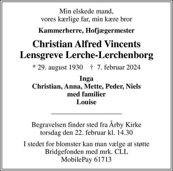 Min elskede mand, vores kærlige far, min kære bror
Kammerherre, Hofjægermester
Christian Alfred Vincents Lensgreve Lerche-Lerchenborg
* 29. august 1930    &#x271d; 7. februar 2024
Inga Christian, Anna, Mette, Peder, Niels med familier Louise
Begravelsen finder sted fra Årby Kirke torsdag den 22. februar kl. 14.30
I stedet for blomster kan man vælge at støtte Bridgefonden med mrk. CLL MobilePay 61713