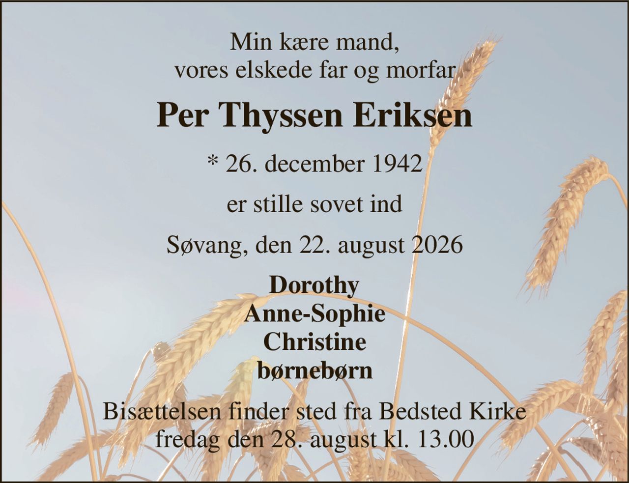Min kære mand, vores elskede far og morfar 
Per Thyssen Eriksen 
* 26. december 1942 
er stille sovet ind 
Søvang, den 22. august 2026 
Dorothy Anne-Sophie Christine børnebørn 
Bisættelsen finder sted fra Bedsted Kirke fredag den 28. august kl. 13.00