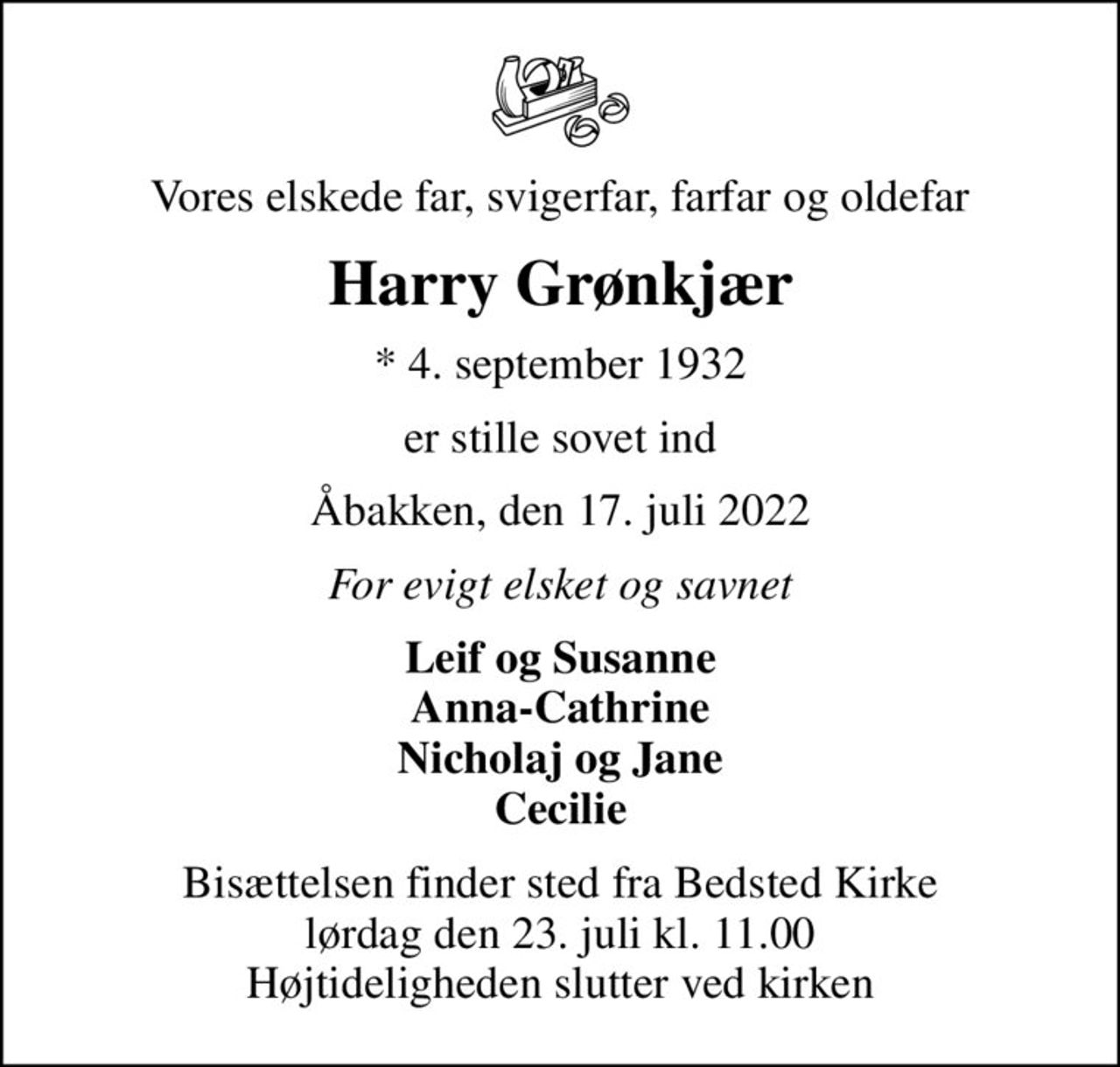 Vores elskede far, svigerfar, farfar og oldefar
Harry Grønkjær
* 4. september 1932
er stille sovet ind
Åbakken, den 17. juli 2022
For evigt elsket og savnet
Leif og Susanne Anna-Cathrine Nicholaj og Jane Cecilie
Bisættelsen finder sted fra Bedsted Kirke  lørdag den 23. juli kl. 11.00  Højtideligheden slutter ved kirken