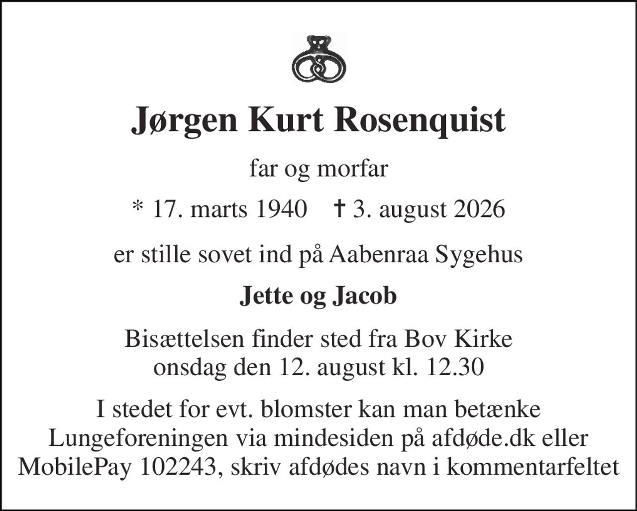 Jørgen Kurt Rosenquist 
far og morfar 
*​ 17. marts 1940​    ✝​ 3. august 2026 
er stille sovet ind på Aabenraa Sygehus 
Jette og Jacob 
Bisættelsen​ finder sted fra Bov Kirke​ onsdag den 12. august​ kl. 12.30 
I stedet for evt. blomster kan man betænke Lungeforeningen via mindesiden på afdøde.dk eller MobilePay 102243, skriv afdødes navn i kommentarfeltet