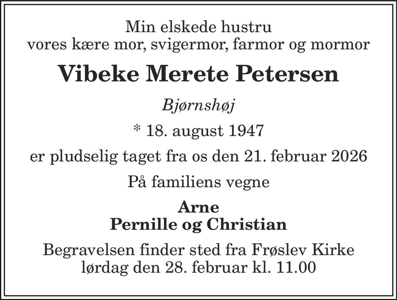 Min elskede hustru vores kære mor, svigermor, farmor og mormor
Vibeke Merete Petersen
Bjørnshøj
* 18. august 1947
er pludselig taget fra os den 21. februar 2026 
På familiens vegne 
Arne Pernille og Christian 
Begravelsen finder sted fra Frøslev Kirke  lørdag den 28. februar kl. 11.00