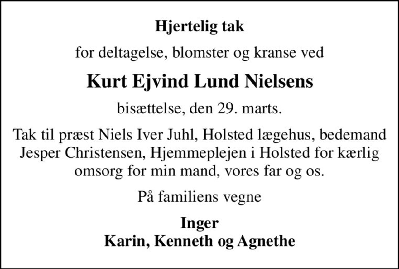 Hjertelig tak
for deltagelse, blomster og kranse ved
Kurt Ejvind Lund Nielsens
bisættelse, den 29. marts.
Tak til præst Niels Iver Juhl, Holsted lægehus, bedemand Jesper Christensen, Hjemmeplejen i Holsted for kærlig omsorg for min mand, vores far og os.
På familiens vegne
Inger Karin, Kenneth og Agnethe