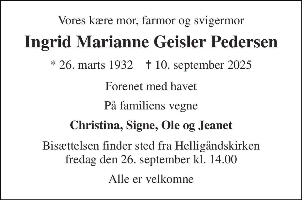 Vores kære mor, farmor og svigermor 
Ingrid Marianne Geisler Pedersen 
* 26. marts 1932    ✝ 10. september 2025 
Forenet med havet 
På familiens vegne 
Christina, Signe, Ole og Jeanet 
Bisættelsen finder sted fra Helligåndskirken fredag den 26. september kl. 14.00 
Alle er velkomne