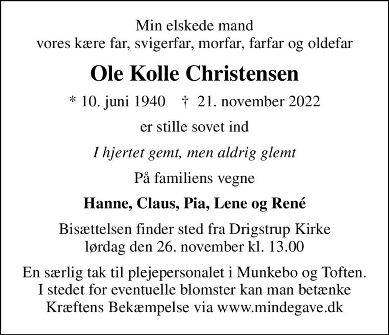 Min elskede mand vores kære far, svigerfar, morfar, farfar og oldefar
Ole Kolle Christensen
* 10. juni 1940    ✝ 21. november 2022
er stille sovet ind
I hjertet gemt, men aldrig glemt
På familiens vegne
Hanne, Claus, Pia, Lene og René
Bisættelsen finder sted fra Drigstrup Kirke  lørdag den 26. november kl. 13.00 
En særlig tak til plejepersonalet i Munkebo og Toften. I stedet for eventuelle blomster kan man betænke Kræftens Bekæmpelse via www.mindegave.dk
I stedet for evt. blomster kan man betænke
					Kræftens Bekæmpelse reg.3001konto0001155mrk. Ole Kolle
					Christensen
